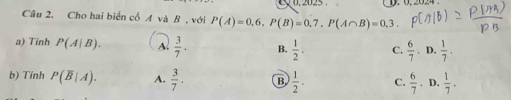 2 6, 2825 D. 0, 2024.
Câu 2. Cho hai biển cố A và B , với P(A)=0,6, P(B)=0,7, P(A∩ B)=0,3. 
a) Tính P(A|B). A.  3/7 .  1/2 . 
B.
C.  6/7 . D.  1/7 . 
b) Tính P(overline B|A). A.  3/7 .  1/2 ·
B
C.  6/7 . D.  1/7 .