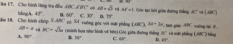 60 D. 90°. 
Tâu 17. Cho hình lăng trụ đều ABC. A'B'C' có AB=sqrt(3) và AA'=1. Góc tạo bởi giữa đường thẳng AC' và ( ABC)
bằngA. 45°. B. 60° C. 30°. D. 75°. 
Tâu 18. Cho hình chóp S. ABC có SA vuông góc với mặt phẳng (ABC), SA=2a , tam giác ABC vuông tại B ,
AB=a và BC=sqrt(3)a (minh họa như hình vẽ bên).Góc giữa đường thẳng SC và mặt phẳng (ABC) bằng
A. 90°. B. 30°. C. 60°. D. 45°.