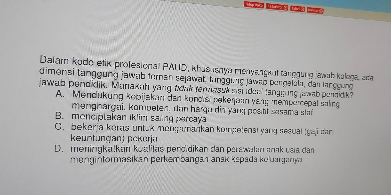 Tutup Buku Kalkulator ② Tabel ® Kamus ©
Dalam kode etik profesional PAUD, khususnya menyangkut tanggung jawab kolega, ada
dimensi tanggung jawab teman sejawat, tanggung jawab pengelola, dan tanggung
jawab pendidik. Manakah yang tidak termasuk sisi ideal tanggung jawab pendidik?
A. Mendukung kebijakan dan kondisi pekerjaan yang mempercepat saling
menghargai, kompeten, dan harga diri yang positif sesama staf
B. menciptakan iklim saling percaya
C. bekerja keras untuk mengamankan kompetensi yang sesuai (gaji dan
keuntungan) pekerja
D. meningkatkan kualitas pendidikan dan perawatan anak usia dan
menginformasikan perkembangan anak kepada keluarganya