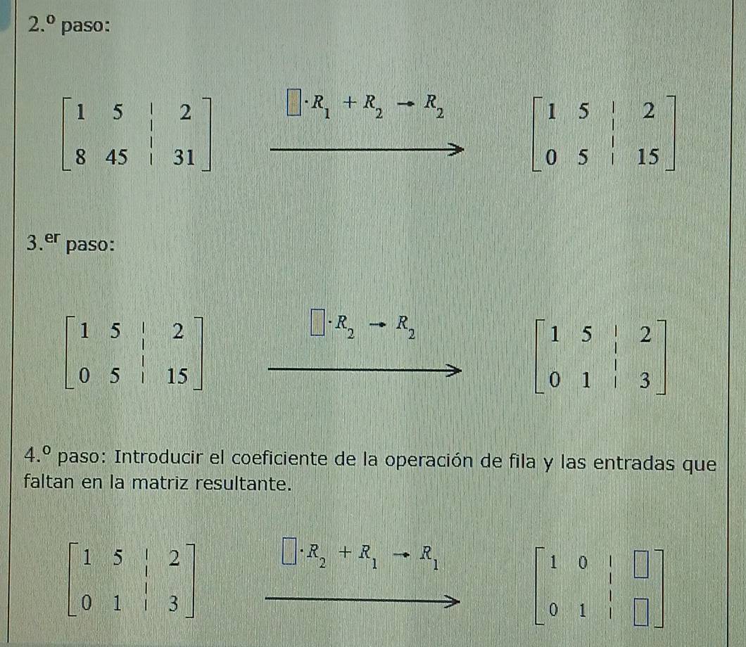 2.^0 paso:
□ · R_1+R_2to R_2
beginbmatrix 1&5&|&2 0&5&|&15endbmatrix
3.^er paso:
□ · R_2 R_2
4.^circ  paso: Introducir el coeficiente de la operación de fila y las entradas que
faltan en la matriz resultante.
beginbmatrix 1&5&|&2 0&1&|&3endbmatrix
□ · R_2+R_1to R_1
beginbmatrix 1&0&|&□  0&1&|&□ endbmatrix