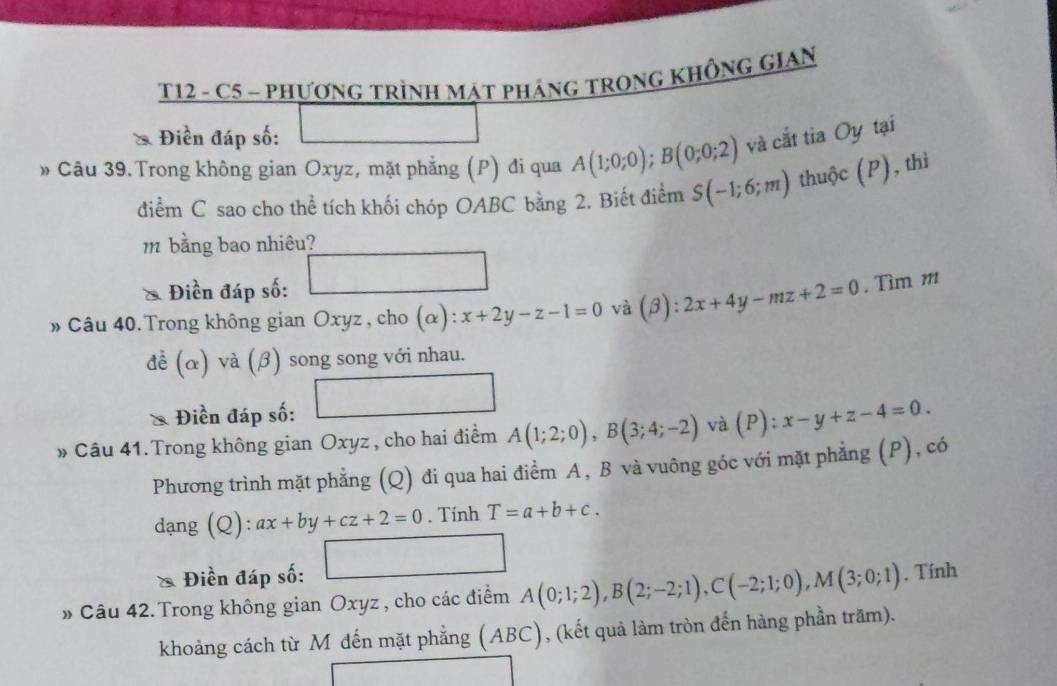 T12 - C5 - PHƯơNG TRÌNH MAT PHÁNG TRONG KHÔNG GIAN 
& Điền đáp số: 
□ 
» Câu 39.Trong không gian Oxyz, mặt phẳng (P) đi qua A(1;0;0); B(0;0;2) và cắt tia Oy tại 
điểm C sao cho thể tích khối chóp OABC bằng 2. Biết điểm S(-1;6;m) thuộc (P), thì 
m bằng bao nhiêu? 
□  
Điền đáp số:
∴ △ ADC
» Câu 40. Trong không gian Oxyz , cho (α): x+2y-z-1=0 và (beta ):2x+4y-mz+2=0. Tìm m
doverline e (alpha 1 va(beta ) ) song song với nhau. 
* Điền đáp số: 
» Câu 41. Trong không gian Oxyz , cho hai điểm A(1;2;0), B(3;4;-2) và (P) ^frac circ  x-y+z-4=0. 
Phương trình mặt phẳng (Q) đi qua hai điểm A, B và vuông góc với mặt phẳng (P), có 
dạng ( Q):ax+by+cz+2=0. Tính T=a+b+c. 
Điền đáp số: □ 
» Câu 42. Trong không gian Oxyz , cho các điểm A(0;1;2), B(2;-2;1), C(-2;1;0), M(3;0;1) , Tính 
khoảng cách từ M đến mặt phẳng (ABC), (kết quả làm tròn đến hàng phần trăm). 
□ 