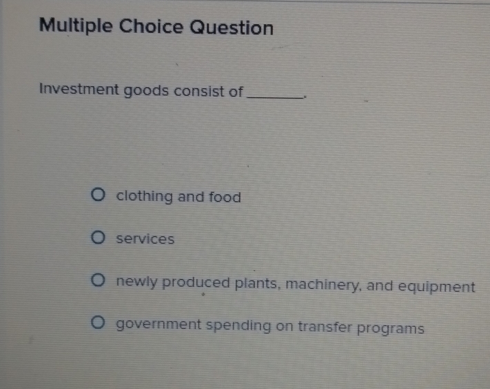 Question
Investment goods consist of_
clothing and food
services
newly produced plants, machinery, and equipment
government spending on transfer programs