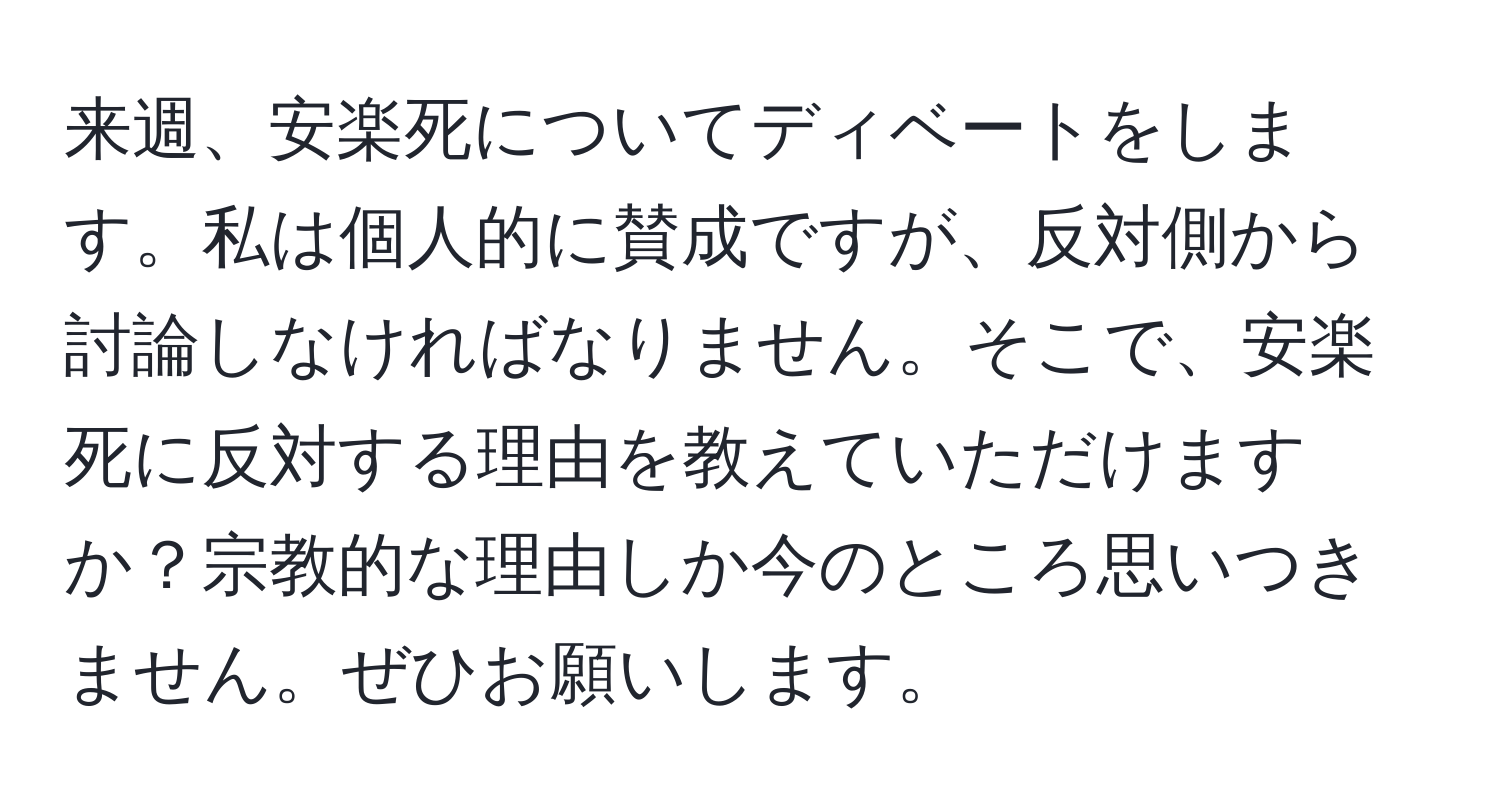 来週、安楽死についてディベートをします。私は個人的に賛成ですが、反対側から討論しなければなりません。そこで、安楽死に反対する理由を教えていただけますか？宗教的な理由しか今のところ思いつきません。ぜひお願いします。