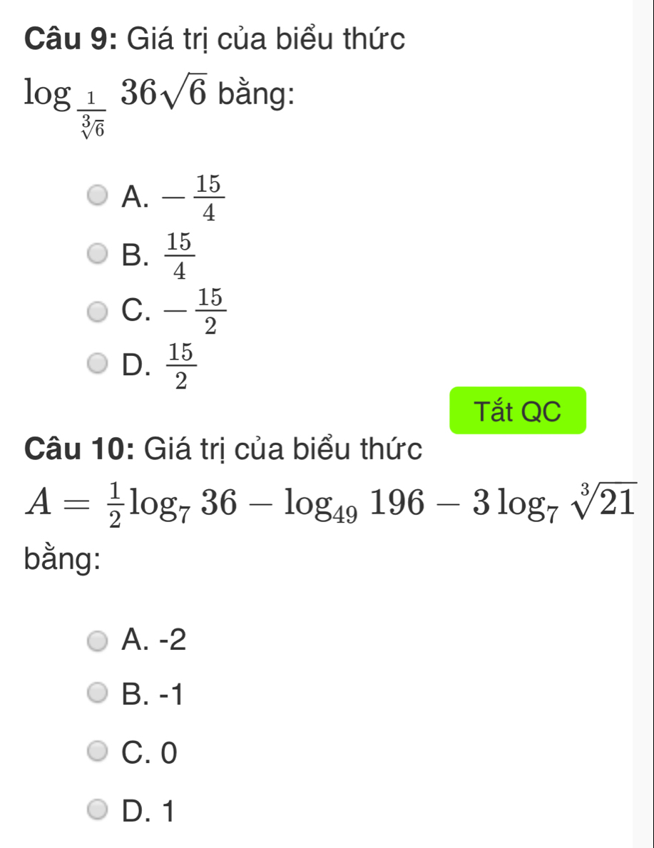 Giá trị của biểu thức
log _ 1/sqrt[3](6) 36sqrt(6) bằng:
A. - 15/4 
B.  15/4 
C. - 15/2 
D.  15/2 
Tắt QC
Câu 10: Giá trị của biểu thức
A= 1/2 log _736-log _49196-3log _7sqrt[3](21)
bằng:
A. -2
B. -1
C. 0
D. 1