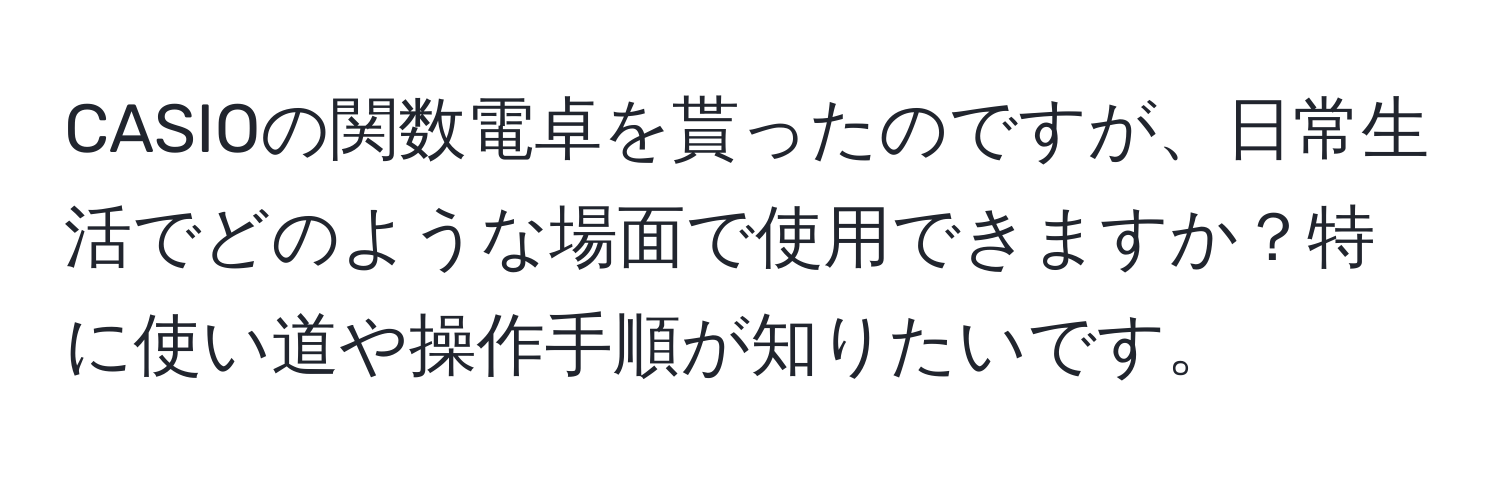 CASIOの関数電卓を貰ったのですが、日常生活でどのような場面で使用できますか？特に使い道や操作手順が知りたいです。