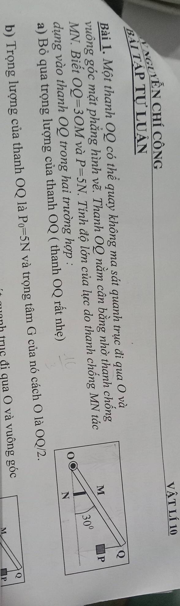 vật lí 10
V NguYễN Chí Công
Bài Tập tự Luân
Bài 1. Một thanh OQ có thể quay không ma sát quanh trục đi qua O và
vuông góc mặt phăng hình vẽ. Thanh OQ nằm cân bằng nhờ thanh chống
MN. Biết OQ=3OM và P=5N J. Tính độ lớn của lực do thanh chống MN tác
dụng vào thanh OQ trong hai trường hợp :
a) Bỏ qua trọng lượng của thanh OQ ( thanh OQ rất nhẹ)
b) Trọng lượng của thanh OQ là P_0=5N và trọng tâm G của nó cách O là OQ/2.
uanh trục đi qua O và vuông góc