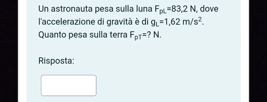 Un astronauta pesa sulla luna F_pL=83,2N, , dove 
l'accelerazione di gravità è di g_L=1,62m/s^2. 
Quanto pesa sulla terra F_pT= ? N. 
Risposta: