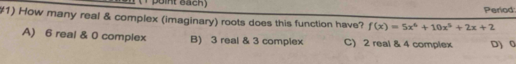 point each)
Period
#1) How many real & complex (imaginary) roots does this function have? f(x)=5x^6+10x^5+2x+2
A) 6 real & 0 complex B) 3 real & 3 complex C) 2 real & 4 complex D) 0