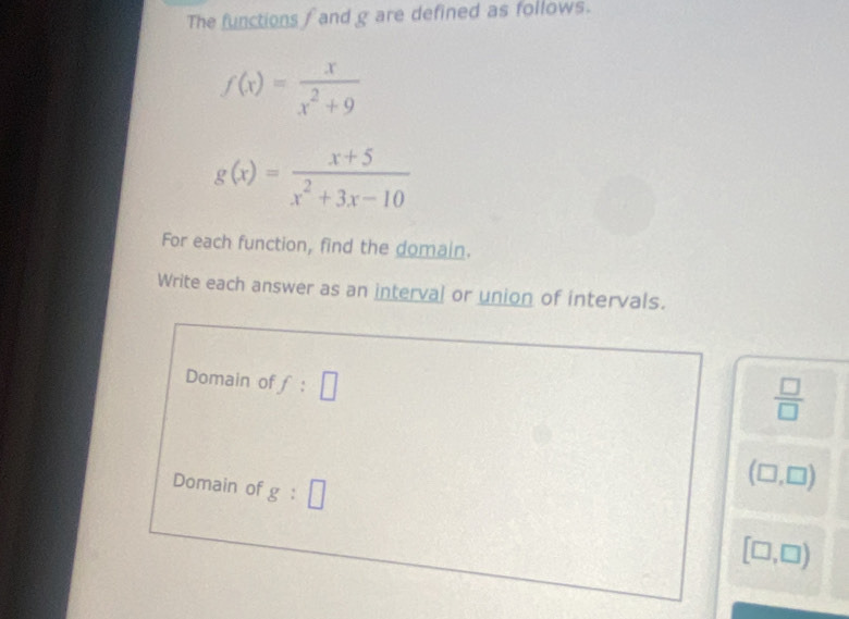 The functions fand g are defined as follows.
f(x)= x/x^2+9 
g(x)= (x+5)/x^2+3x-10 
For each function, find the domain. 
Write each answer as an interval or union of intervals. 
Domain of f:□
 □ /□  
Domain of g:□
(□ ,□ )
[□ ,□ )