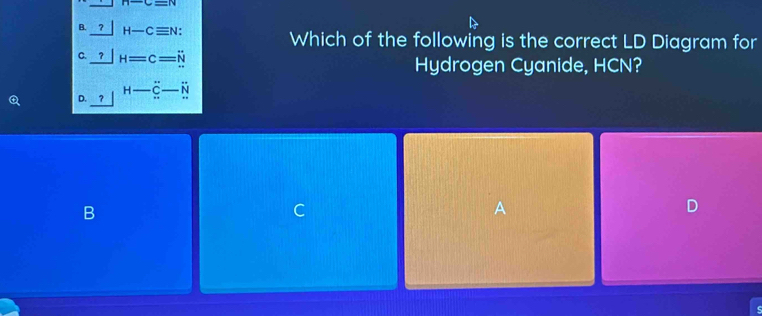 B. _ ?|H-Cequiv N : Which of the following is the correct LD Diagram for
C. _ ?H=c=N
Hydrogen Cyanide, HCN?
D. _ ?|beginarrayr H-_ C-N Nendarray
B
C
A
D