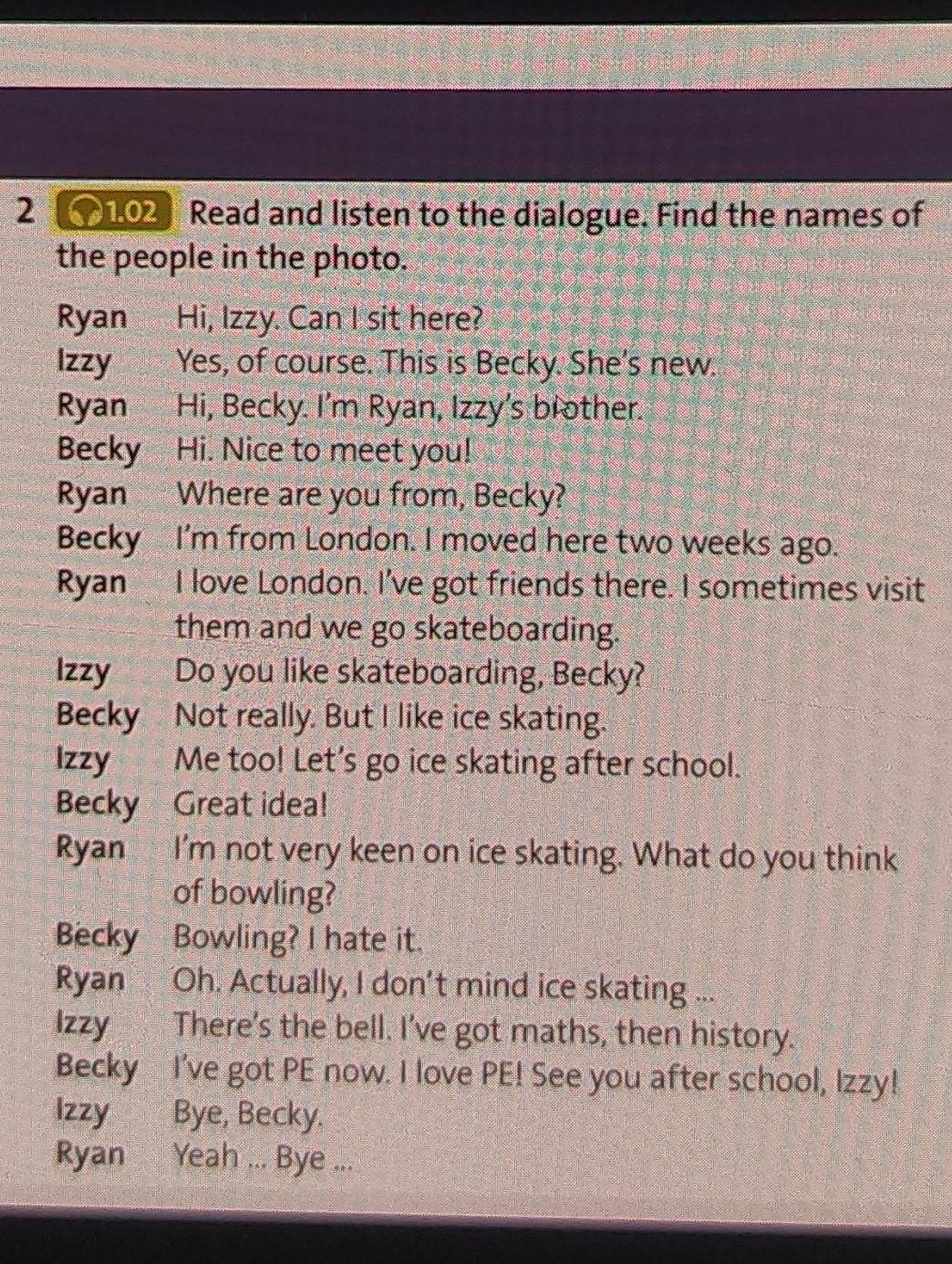 2 102 Read and listen to the dialogue. Find the names of 
the people in the photo. 
Ryan Hi, Izzy. Can I sit here? 
Izzy Yes, of course. This is Becky. She's new. 
Ryan Hi, Becky. I'm Ryan, Izzy's brother. 
Becky Hi. Nice to meet you! 
Ryan Where are you from, Becky? 
Becky I'm from London. I moved here two weeks ago. 
Ryan I love London. I've got friends there. I sometimes visit 
them and we go skateboarding. 
Izzy Do you like skateboarding, Becky? 
Becky Not really. But I like ice skating. 
Izzy Me too! Let's go ice skating after school. 
Becky Great idea! 
Ryan I'm not very keen on ice skating. What do you think 
of bowling? 
Becky Bowling? I hate it. 
Ryan Oh. Actually, I don't mind ice skating ... 
Izzy There's the bell. I've got maths, then history. 
Becky I've got PE now. I love PE! See you after school, Izzy! 
Izzy Bye, Becky. 
Ryan Yeah ... Bye ...