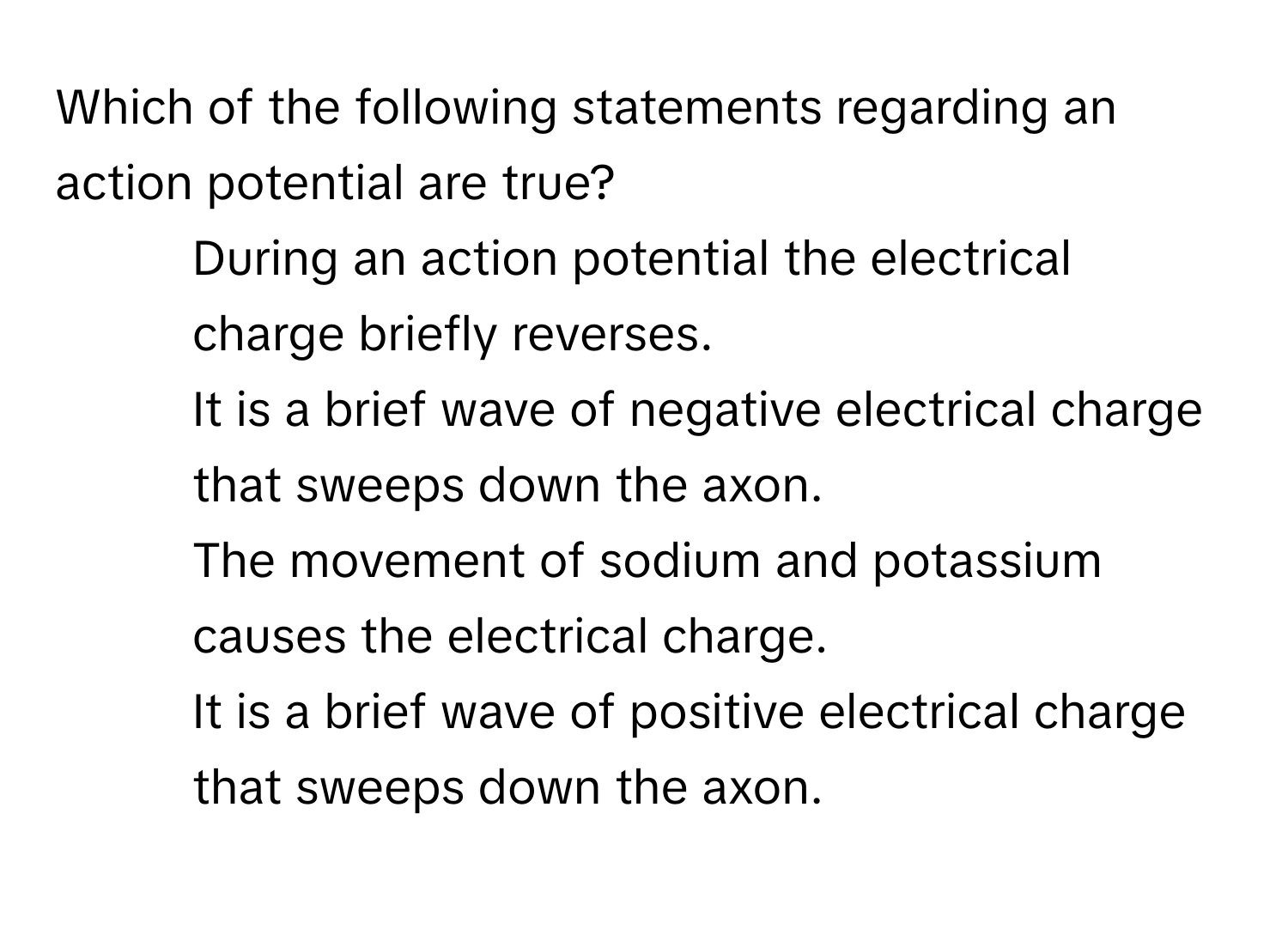 Which of the following statements regarding an action potential are true?
* During an action potential the electrical charge briefly reverses.
* It is a brief wave of negative electrical charge that sweeps down the axon.
* The movement of sodium and potassium causes the electrical charge.
* It is a brief wave of positive electrical charge that sweeps down the axon.