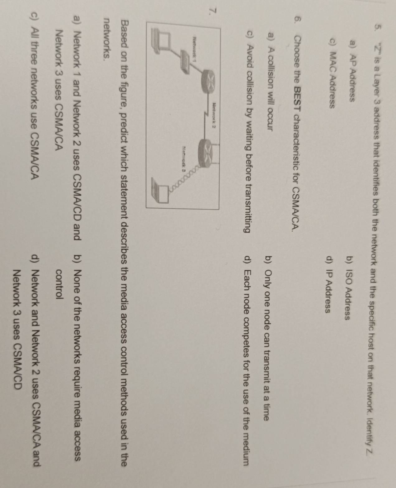 ''Z'' is a Layer 3 address that identifies both the network and the specific host on that network. Identify Z.
a) AP Address b) ISO Address
c) MAC Address d) IP Address
6. Choose the BEST characteristic for CSMA/CA.
a) A collision will occur b) Only one node can transmit at a time
c) Avoid collision by waiting before transmitting d) Each node competes for the use of the medium
7.
Based on the figure, predict which statement describes the media access control methods used in the
networks.
a) Network 1 and Network 2 uses CSMA/CD and b) None of the networks require media access
Network 3 uses CSMA/CA control
c) All three networks use CSMA/CA d) Network and Network 2 uses CSMA/CA and
Network 3 uses CSMA/CD