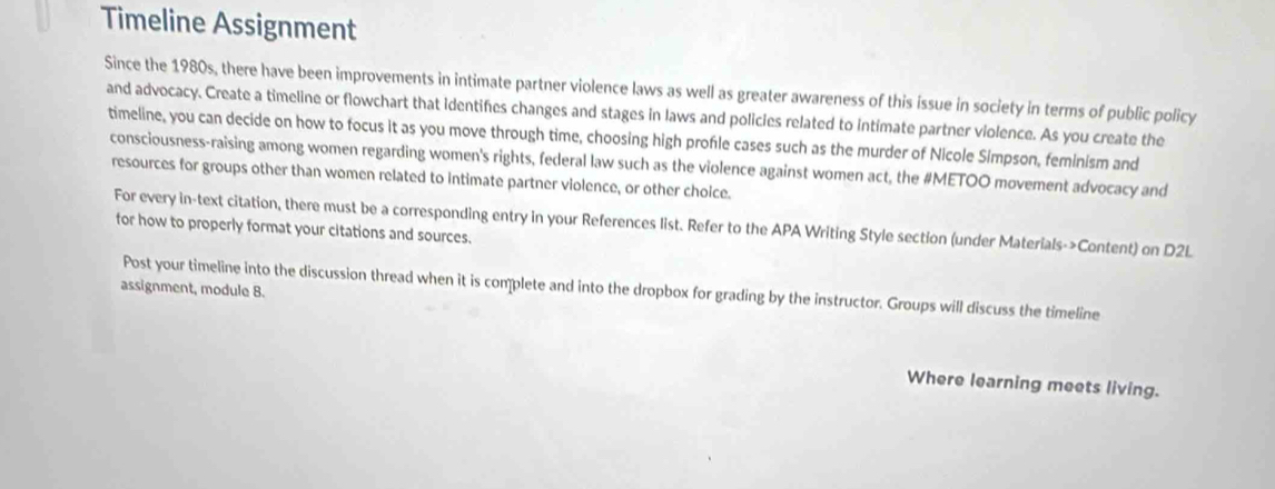 Timeline Assignment 
Since the 1980s, there have been improvements in intimate partner violence laws as well as greater awareness of this issue in society in terms of public policy 
and advocacy. Create a timeline or flowchart that identifes changes and stages in laws and policies related to intimate partner violence. As you create the 
timeline, you can decide on how to focus it as you move through time, choosing high profle cases such as the murder of Nicole Simpson, feminism and 
consciousness-raising among women regarding women's rights, federal law such as the violence against women act, the #METOO movement advocacy and 
resources for groups other than women related to intimate partner violence, or other choice. 
For every in-text citation, there must be a corresponding entry in your References list. Refer to the APA Writing Style section (under Materials->Content) on D2L 
for how to properly format your citations and sources. 
Post your timeline into the discussion thread when it is complete and into the dropbox for grading by the instructor. Groups will discuss the timeline 
assignment, module 8. 
Where learning meets living.