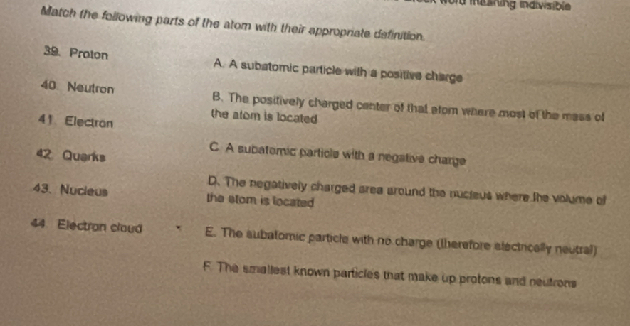 od misshing indivisible 
Match the following parts of the atom with their appropriate definition.
39. Proton A. A subatomic particle with a positive charge
40 Neutron B. The positively charged center of that efom where most of the mass of
the alom is located
41 Electron
C. A subatomic particle with a negative charge
42 Quarks
D. The negatively charged area around the nucteus where the volume of
43、 Nucieus the stom is located
44. Electran cloud E. The subatomic particle with no charge (therefore electrically neutral)
F. The smallest known particles that make up protons and neutrons