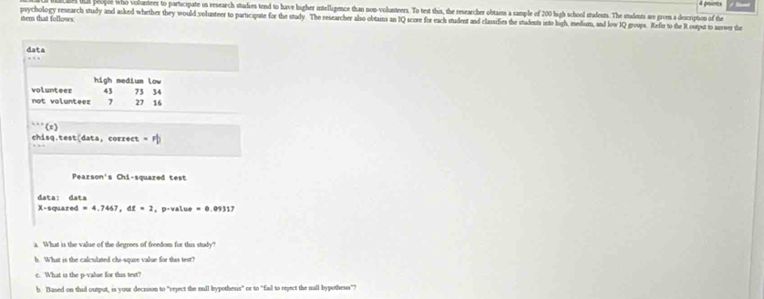 a people who volunteer to participate in research studies tend to have higher intelligence than non-volunteers. To test this, the researcher obtains a sample of 200 high school students. The students are given a description of the 
psychology research study and asked whether they would volunteer to participate for the study The researcher also obtains an IQ score for each student and classifies the students into lirh, medium, and low IQ groups. Refir to the R output to surwer the 
nem that follows: 
data 
high medium low 
volunteer 43 73 34
not volunteer 7 27 16
(x) 
chisq.test(data, correct =Fb 
Pearson's Chi-squared test 
data: data
X-squared =4.7467, dt=2 ， p-value =0.09117
a. What is the value of the degrees of freedom for this study? 
h. What is the calculated chi-squre value for this test? 
c. What is the p -value for this test? 
b. Based on thid output, is your decrsson to "reject the null hypothesis" or to "fail to reject the null bypothesis"?