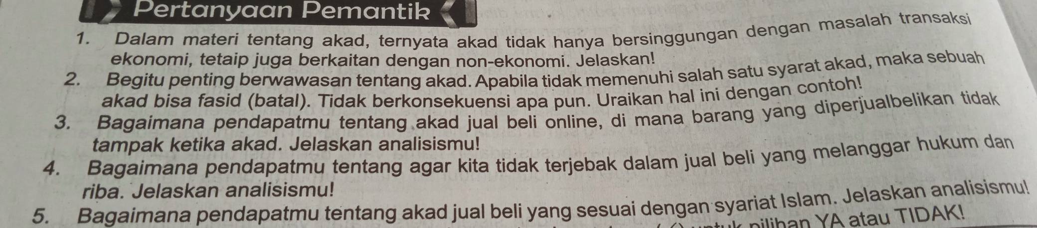 Pertanyaan Pemantik 
1. Dalam materi tentang akad, ternyata akad tidak hanya bersinggungan dengan masalah transaksi 
ekonomi, tetaip juga berkaitan dengan non-ekonomi. Jelaskan! 
2. Begitu penting berwawasan tentang akad. Apabila tidak memenuhi salah satu syarat akad, maka sebuah 
akad bisa fasid (batal). Tidak berkonsekuensi apa pun. Uraikan hal ini dengan contoh! 
3. Bagaimana pendapatmu tentang akad jual beli online, di mana barang yang diperjualbelikan tidak 
tampak ketika akad. Jelaskan analisismu! 
4. Bagaimana pendapatmu tentang agar kita tidak terjebak dalam jual beli yang melanggar hukum dan 
riba. Jelaskan analisismu! 
5. Bagaimana pendapatmu tentang akad jual beli yang sesuai dengan syariat Islam. Jelaskan analisismu! 
nilihan YA atau TIDAK!