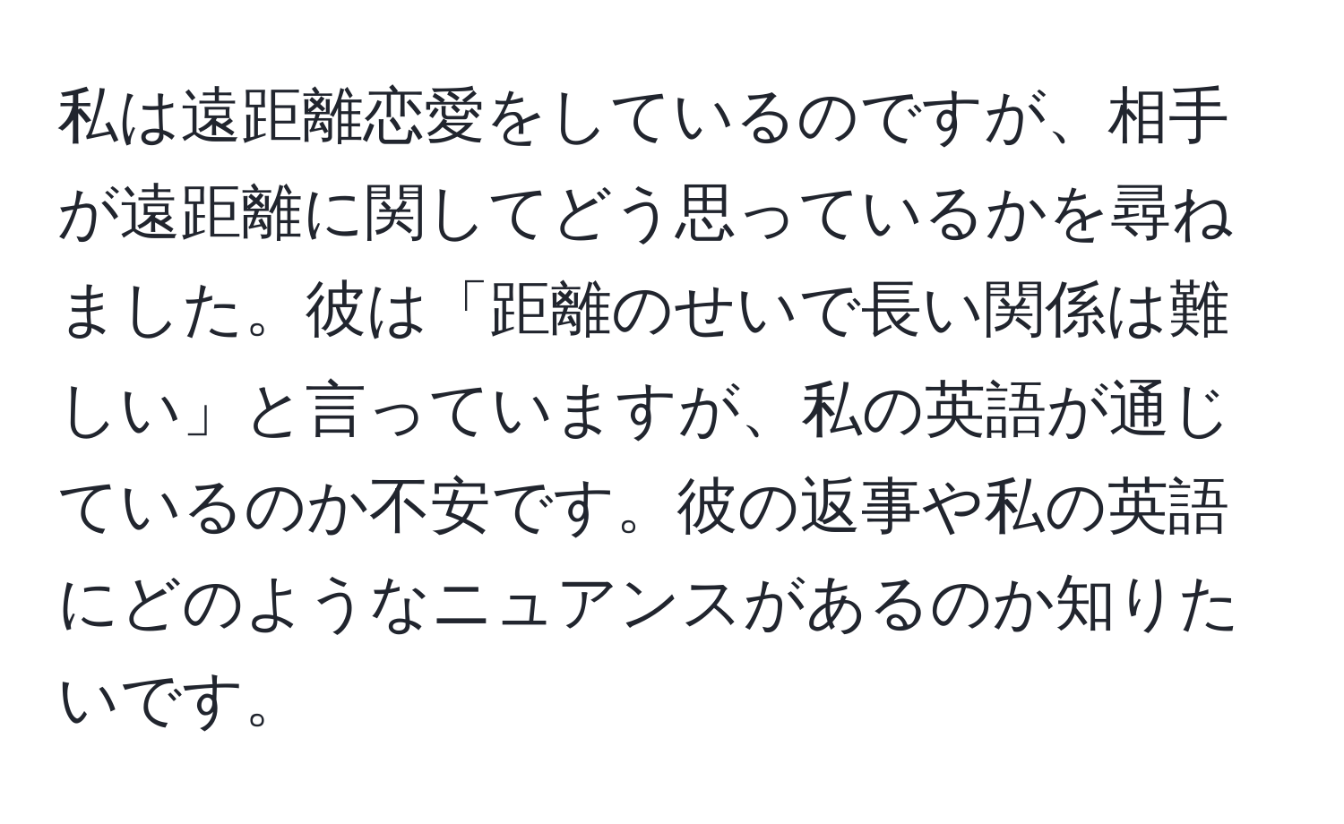 私は遠距離恋愛をしているのですが、相手が遠距離に関してどう思っているかを尋ねました。彼は「距離のせいで長い関係は難しい」と言っていますが、私の英語が通じているのか不安です。彼の返事や私の英語にどのようなニュアンスがあるのか知りたいです。