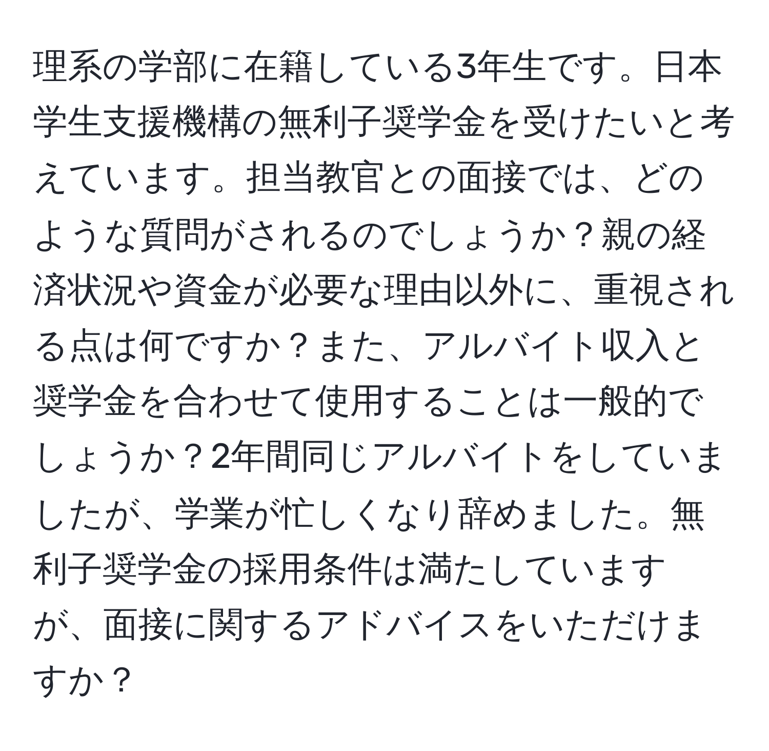 理系の学部に在籍している3年生です。日本学生支援機構の無利子奨学金を受けたいと考えています。担当教官との面接では、どのような質問がされるのでしょうか？親の経済状況や資金が必要な理由以外に、重視される点は何ですか？また、アルバイト収入と奨学金を合わせて使用することは一般的でしょうか？2年間同じアルバイトをしていましたが、学業が忙しくなり辞めました。無利子奨学金の採用条件は満たしていますが、面接に関するアドバイスをいただけますか？