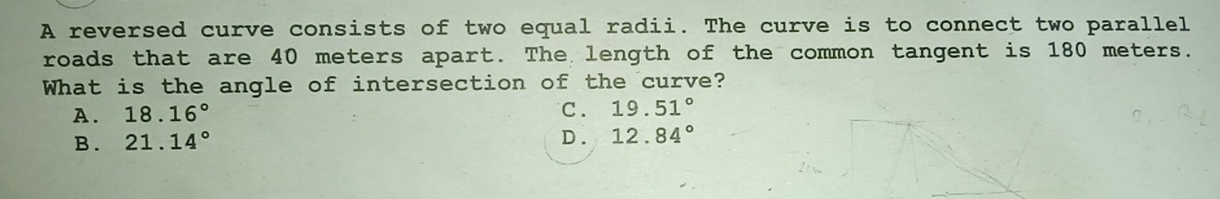 A reversed curve consists of two equal radii. The curve is to connect two parallel
roads that are 40 meters apart. The length of the common tangent is 180 meters.
What is the angle of intersection of the curve?
A. 18.16° C. 19.51°
B . 21.14° D . 12.84°