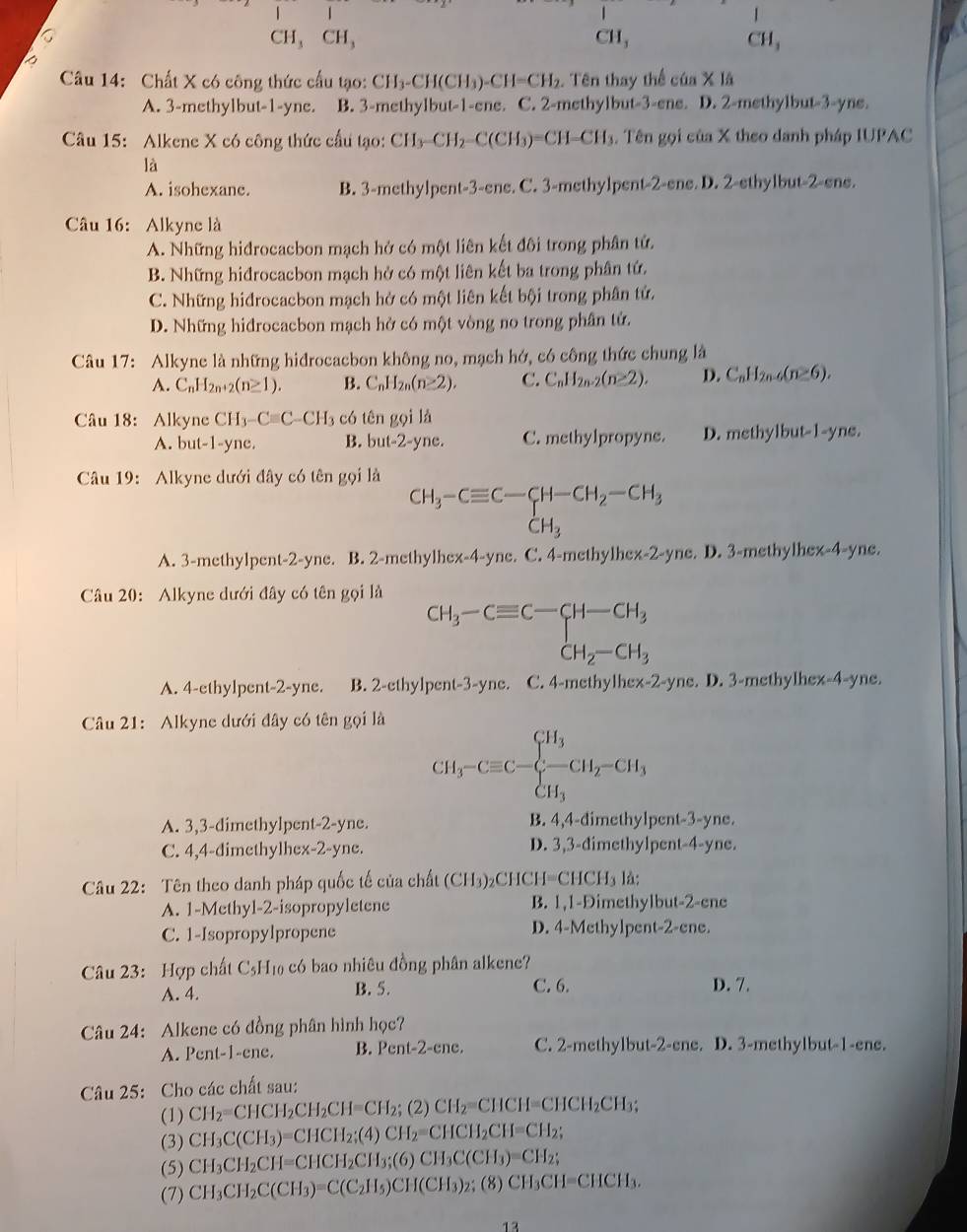 CH, CH, C H_3 H
Câu 14: Chất X có công thức cấu tạo: CH_3-CH(CH_3)-CH=CH_2. Tên thay thể của X lã
A. 3-methylbut-1-yne. B. 3-methylbut-1-ene. C. 2-methylbut-3-ene. D. 2-methylbut-3-yne.
Câu 15: Alkene X có công thức cầu tạo: CH_3-CH_2-C(CH_3)=CH=CH_3 3. Tên gọi của X theo danh pháp IUPAC
là
A. isohexane. B. 3-methylpent-3-ene. C. 3-methylpent -2-ene,D,2-ethylbut-2-ene,
Câu 16: Alkyne là
A. Những hidrocacbon mạch hở có một liên kết đôi trong phân tử.
B. Những hiđrocacbon mạch hở có một liên kết ba trong phân tứ.
C. Những hidrocacbon mạch hở có một liên kết bội trong phân tứ.
D. Những hiđrocacbon mạch hở có một vòng no trong phân tử.
Câu 17: Alkyne là những hiđrocacbon không no, mạch hớ, có công thức chung là
A. C_nH_2n+2(n≥ 1). B. C_nH_2n(n≥ 2), C. C_nH_2n-2(n≥ 2). D. C_nH_2n-6(n≥ 6).
Câu 18: Alkyne CH_3-Cequiv C-CH_3 có tên gọi là
A. but-1-yne. B. but-2-yne. C. methylpropyne. D. methylbut-1-yne.
Câu 19: Alkyne dưới đây có tên gọi là
CH_3-Cequiv C-CH-CH_2-CH_3
A. 3-methylpent-2-yne. B. 2-methylhex-4-yne. C. 4-methylhex-2-yne. D. 3-methylhex-4-yne.
Câu 20: Alkyne dưới đây có tên gọi là
CH_3-Cequiv C-CH-CH_3
A. 4-ethylpent-2-yne. B. 2-ethylpent-3-yne. C. 4-methylhex-2-yne. D. 3-methylhex-4-yne.
Câu 21: Alkyne dưới đây có tên gọi là
CH_3-Cequiv C-beginarrayl H_3 -CH_2-CH_3 CH_3endarray.
A. 3,3-dimethylpent-2-yne. B. 4,4-dimethylpent-3-yne.
C. 4,4-dimethylhex-2-yne. D. 3,3-dimethylpent-4-yne.
Câu 22: Tên theo danh pháp quốc tế của chất (C H_3 )₂CHCH I=CHCH_3 là:
A. 1-Methyl-2-isopropyletene B. 1,1-Dimethylbut-2-ene
C. 1-Isopropylpropene D. 4-Methylpent-2-ene.
Câu 23: Hợp chất C₅H₁ có bao nhiêu đồng phân alkene?
C. 6.
A. 4. B. 5. D. 7.
Câu 24: Alkene có đồng phân hình học?
A. Pent-1-ene. B. I ent-2-cnc :. C. 2-methylbut-2-ene. D. 3-methylbut-1-ene.
Câu 25: Cho các chất sau:
(1) CH_2=CHCH_2CH_2CH=CH_2; (2 CH_2=CHCH=CHCH_2CH
(3) CH_3C(CH_3)=CHCH_2;(4)CH_2=CHCH_2CH=CH_2;
(5) CH_3CH_2CH=CHCH_2CH_3;(6)CH_3C(CH_3)=CH_2;
(7) CH_3CH_2C(CH_3)=C(C_2H_5)CH(CH_3)_2;C 8) CH_3CH=CHCH_3.
13