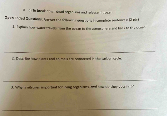 To break down dead organisms and release nitrogen 
Open Ended Questions: Answer the following questions in complete sentences: (2 pts) 
1. Explain how water travels from the ocean to the atmosphere and back to the ocean. 
_ 
2. Describe how plants and animals are connected in the carbon cycle. 
_ 
3. Why is nitrogen important for living organisms, and how do they obtain it? 
_ 
_