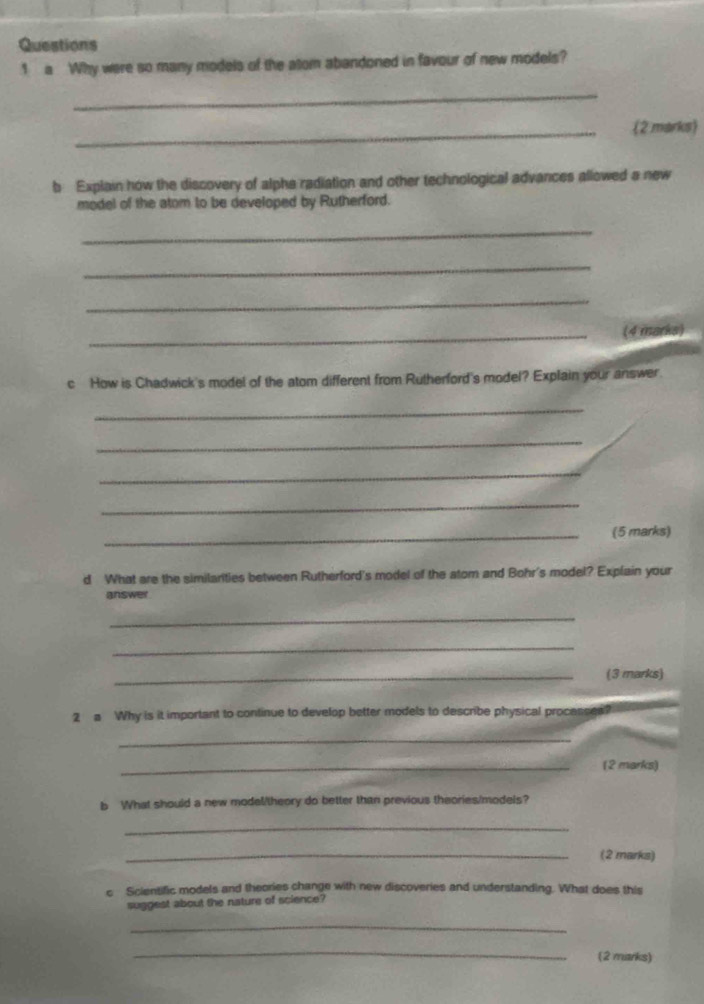 a Why were so many models of the atom abandoned in favour of new models? 
_ 
_(2 marks) 
b Explain how the discovery of alphe radiation and other technological advances allowed a new 
model of the atom to be developed by Rutherford. 
_ 
_ 
_ 
_(4 marks) 
c How is Chadwick's model of the atom different from Rutherford's model? Explain your answer 
_ 
_ 
_ 
_ 
_(5 marks) 
d What are the similarities between Rutherford's model of the atom and Bohr's model? Explain your 
answer 
_ 
_ 
_(3 marks) 
2 a Why is it important to continue to develop better models to describe physical processea? 
_ 
_(2 marks) 
b What should a new model/theory do better than previous theories/models? 
_ 
_(2 marks) 
c Scientific models and theories change with new discoveries and understanding. What does this 
suggest about the nature of science? 
_ 
_ 
(2 marks)