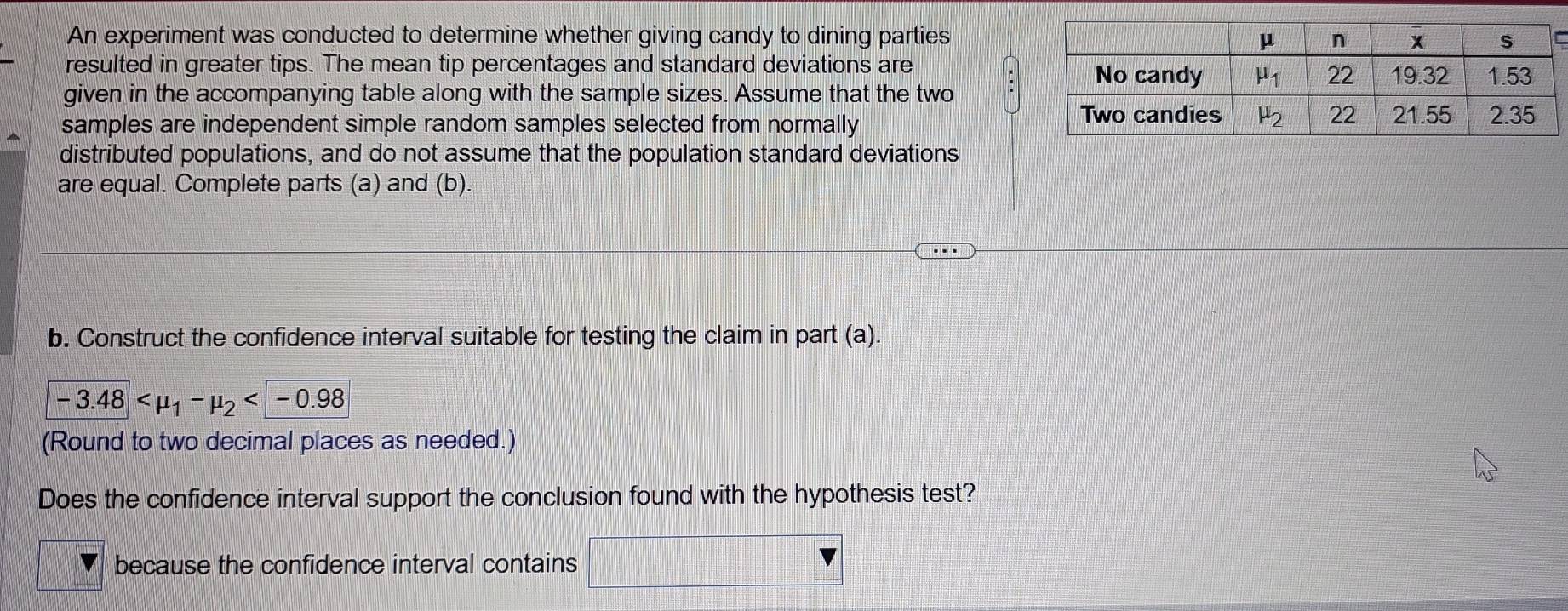 An experiment was conducted to determine whether giving candy to dining parties
resulted in greater tips. The mean tip percentages and standard deviations are
given in the accompanying table along with the sample sizes. Assume that the two
samples are independent simple random samples selected from normally
distributed populations, and do not assume that the population standard deviations
are equal. Complete parts (a) and (b).
..
b. Construct the confidence interval suitable for testing the claim in part (a).
-3.48
(Round to two decimal places as needed.)
Does the confidence interval support the conclusion found with the hypothesis test?
because the confidence interval contains