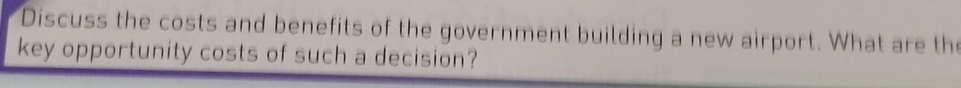 Discuss the costs and benefits of the government building a new airport. What are the 
key opportunity costs of such a decision?