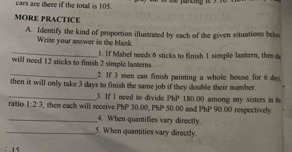 cars are there if the total is 105. he parking is 
MORE PRACTICE 
A. Identify the kind of proportion illustrated by each of the given situations below 
Write your answer in the blank. 
_ 
1. If Mabel needs 6 sticks to finish 1 simple lantern, then she 
will need 12 sticks to finish 2 simple lanterns. 
_2. If 3 men can finish painting a whole house for 6 days. 
then it will only take 3 days to finish the same job if they double their number. 
_3. If I need to divide PhP 180.00 among my sisters in the 
ratio 1:2:3 , then each will receive PhP 30.00, PhP 50.00 and PhP 90.00 respectively. 
_4. When quantifies vary directly 
_5. When quantities vary directly. 
1s