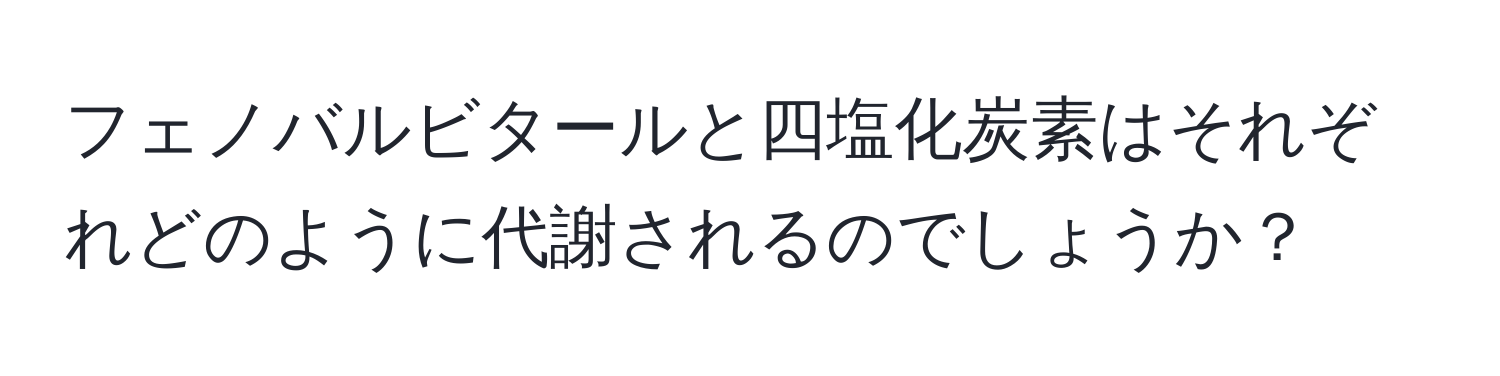 フェノバルビタールと四塩化炭素はそれぞれどのように代謝されるのでしょうか？