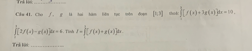 Trå lời:_ 
Câu 41. Cho ∫, g là hai hàm liên tục trên đoạn [1;3] thoả: ∈tlimits _0^3[f(x)+3g(x)]dx=10,
∈tlimits _1^3[2f(x)-g(x)]dx=6. Tính I=∈tlimits _1^3[f(x)+g(x)]dx. 
Trả lời:_