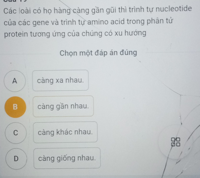 Các loài có họ hàng càng gần gũi thì trình tự nucleotide
của các gene và trình tự amino acid trong phân tử
protein tương ứng của chúng có xu hướng
Chọn một đáp án đúng
A càng xa nhau.
B càng gần nhau.
C càng khác nhau.
D càng giống nhau.