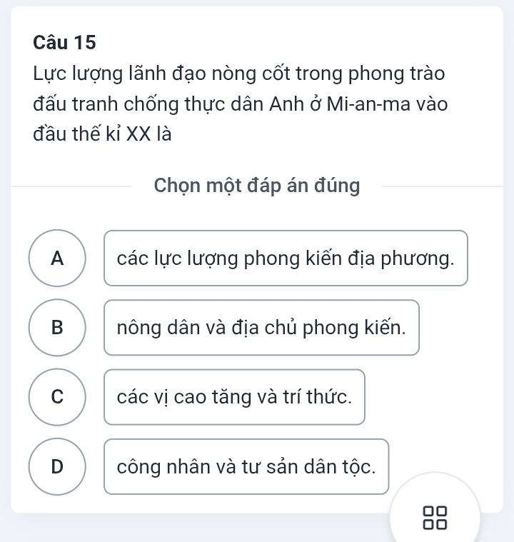 Lực lượng lãnh đạo nòng cốt trong phong trào
đấu tranh chống thực dân Anh ở Mi-an-ma vào
đầu thế kỉ XX là
Chọn một đáp án đúng
A các lực lượng phong kiến địa phương.
B nông dân và địa chủ phong kiến.
C các vị cao tăng và trí thức.
D công nhân và tư sản dân tộc.