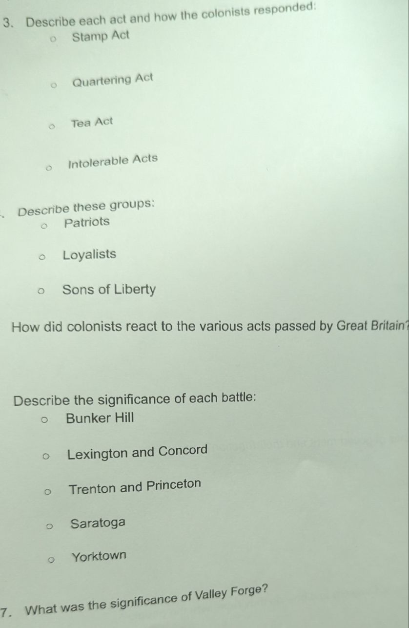 Describe each act and how the colonists responded:
Stamp Act
Quartering Act
Tea Act
Intolerable Acts
. Describe these groups:
Patriots
Loyalists
Sons of Liberty
How did colonists react to the various acts passed by Great Britain?
Describe the significance of each battle:
Bunker Hill
Lexington and Concord
Trenton and Princeton
Saratoga
Yorktown
7. What was the significance of Valley Forge?