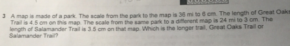 A map is made of a park. The scale from the park to the map is 36 mi to 6 cm. The length of Great Oaks 
Trail is 4.5 cm on this map. The scale from the same park to a different map is 24 mi to 3 cm. The 
length of Salamander Trail is 3.5 cm on that map. Which is the longer trail, Great Oaks Trail or 
Salamander Trail?