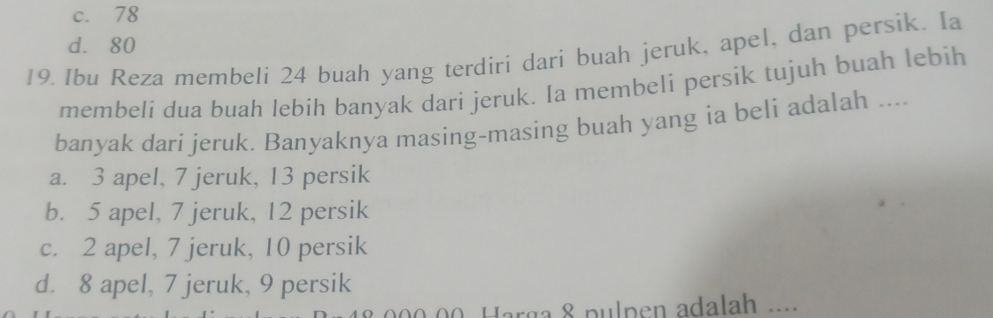 c. 78
d. 80
19. Ibu Reza membeli 24 buah yang terdiri dari buah jeruk, apel, dan persik. Ia
membeli dua buah lebih banyak dari jeruk. Ia membeli persik tujuh buah lebih
banyak dari jeruk. Banyaknya masing-masing buah yang ia beli adalah ....
a. 3 apel, 7 jeruk, 13 persik
b. 5 apel, 7 jeruk, 12 persik
c. 2 apel, 7 jeruk, 10 persik
d. 8 apel, 7 jeruk, 9 persik
200.00. Harga 8 pulpen adalah ...