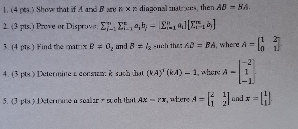 (4 pts.) Show that if A and B are n* n diagonal matrices, then AB=BA. 
2. (3 pts.) Prove or Disprove: sumlimits _(j=1)^msumlimits _(i=1)^na_ib_j=[sumlimits _(i=1)^na_i][sumlimits _(i=1)^mb_j]
3. (4 pts.) Find the matrix B!= O_2 and B!= I_2 such that AB=BA , where A=beginbmatrix 1&2 0&1endbmatrix. 
4. (3 pts.) Determine a constant k such that (kA)^T(kA)=1 , where A=beginbmatrix -2 1 -1endbmatrix. 
5. (3 pts.) Determine a scalar r such that Ax=rx , where A=beginbmatrix 2&1 1&2endbmatrix and x=beginbmatrix 1 1endbmatrix.