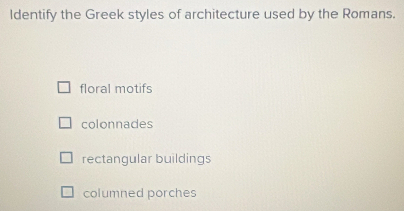 Identify the Greek styles of architecture used by the Romans.
floral motifs
colonnades
rectangular buildings
columned porches