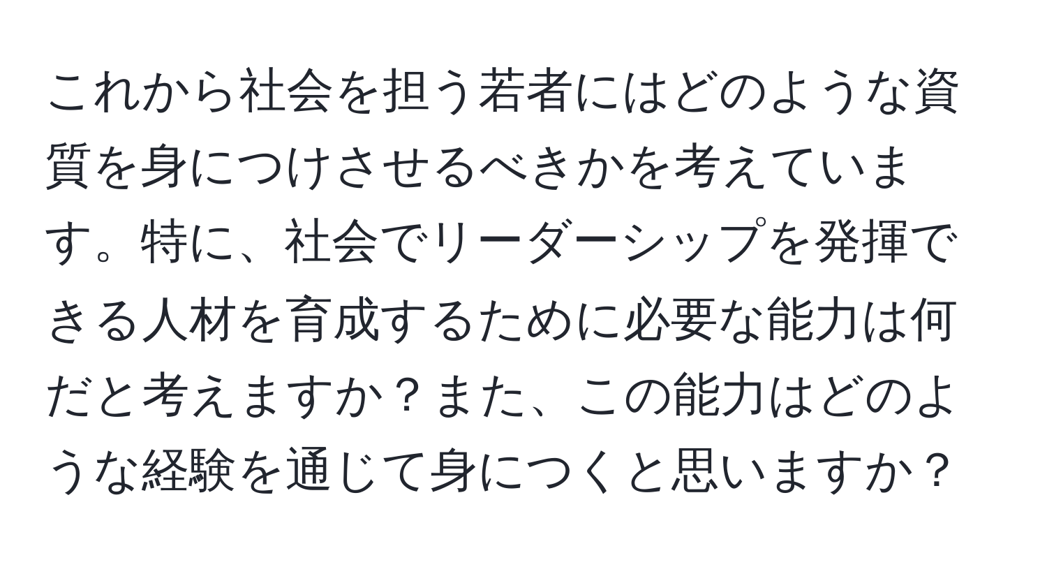 これから社会を担う若者にはどのような資質を身につけさせるべきかを考えています。特に、社会でリーダーシップを発揮できる人材を育成するために必要な能力は何だと考えますか？また、この能力はどのような経験を通じて身につくと思いますか？