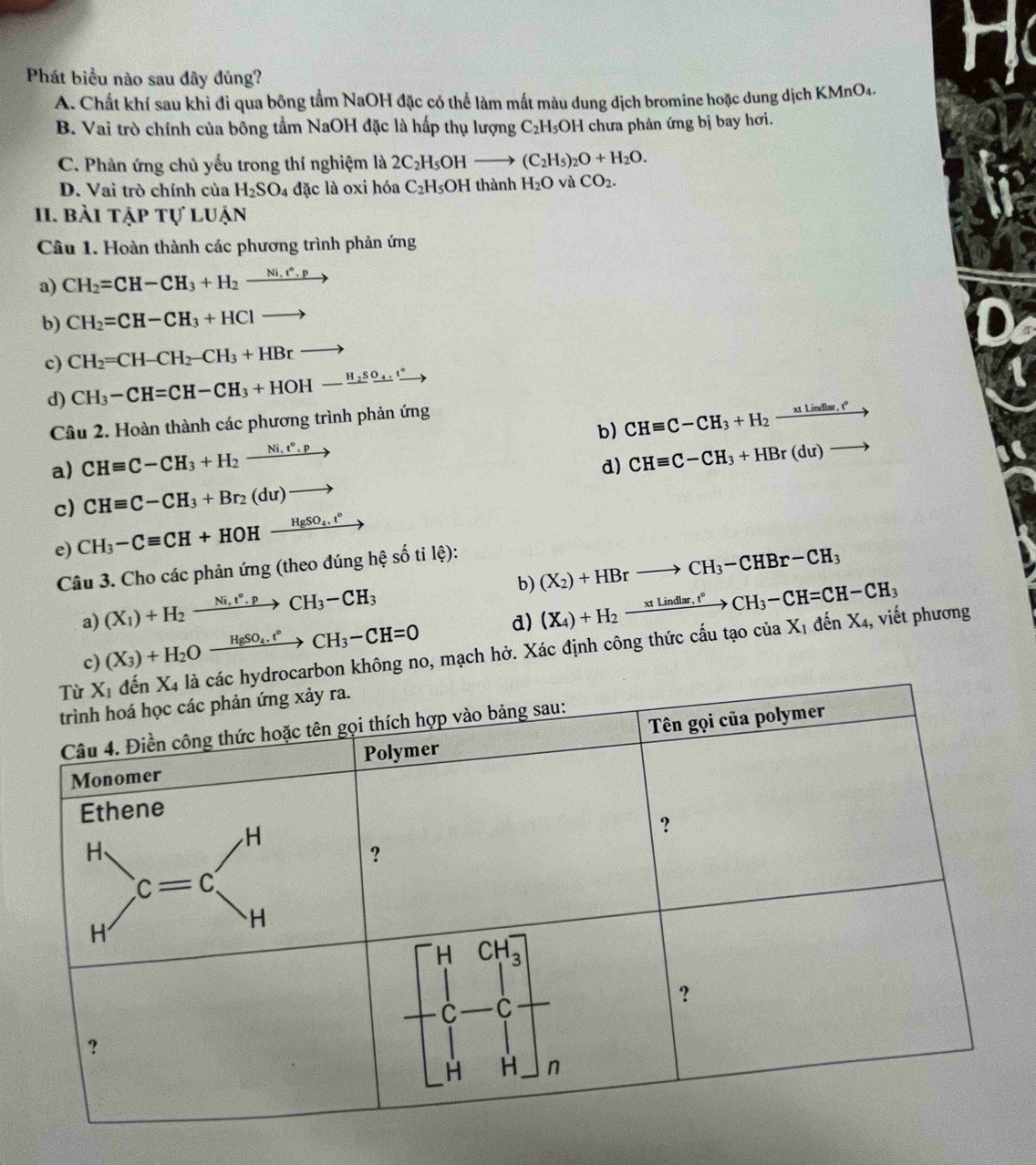 Phát biểu nào sau đây đủng?
A. Chất khí sau khi đi qua bông tầm NaOH đặc có thể làm mất màu dung dịch bromine hoặc dung dịch KMnO4.
B. Vai trò chính của bông tầm NaOH đặc là hấp thụ lượng C₂H₅OH chưa phản ứng bị bay hơi.
C. Phản ứng chủ yếu trong thí nghiệm là 2C_2H_5OHto (C_2H_5)_2O+H_2O.
D. Vai trò chính của H_2SO_4 đặc là oxi hóa C_2H_5OH thành H_2O và CO_2.
1I. bài tập tự luận
Câu 1. Hoàn thành các phương trình phản ứng
a) CH_2=CH-CH_3+H_2xrightarrow Ni.r°.p
b) CH_2=CH-CH_3+HClto D
c) CH_2=CH-CH_2-CH_3+HBrto
d) CH_3-CH=CH-CH_3+HOH-xrightarrow H_2SO_4.xrightarrow circ 
b) CHequiv C-CH_3+H_2to
Câu 2. Hoàn thành các phương trình phản ứng
a) CHequiv C-CH_3+H_2xrightarrow Ni.t°.p
d) CHequiv C-CH_3+HBr(du)to
c) CHequiv C-CH_3+Br_2(du)to
e) CH_3-Cequiv CH+HOHxrightarrow H_8SO_4.t°
Câu 3. Cho các phản ứng (theo đúng hệ số ti lệ):
b) (X_2)+HBrto CH_3-CHBr-CH_3
(X_1)+H_2xrightarrow Ni,t^*.pCH_3-CH_3
d) (X_4)+H_2to ctlindlar,t°to CH_3-CH=CH-CH_3
a) (X_3)+H_2Oxrightarrow HgSO_4.t°CH_3-CH=0
on không no, mạch hở. Xác định công thức cấu tạo của X_1dhat enX_4 , viết phương
c)