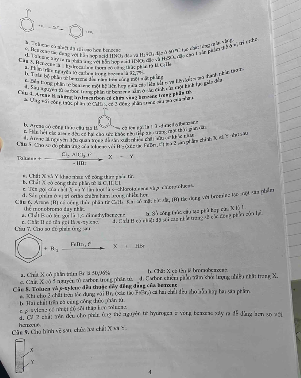 +H_2
+ CH₄
c. Benzene tác dụng với hỗn hợp acid HNO3 đặc và H_2SO_4 đặc ở 60°C tạo chất lóng màu vàng.
b. Toluene có nhiệt độ sôi cao hơn benzene
Câu 3. Benzene là 1 hydrocarbon thơm có công thức phân tử là C₆H6. NO_3 đặc và H_2S O4 đặc cho 1 sản phẩm thể ở vị trí ortho
d. Toluene xảy ra ra phản ứng với hỗn hợp acid HI
a. Phần trăm nguyên tử carbon trong bezene là 92,7%
b. Toàn bộ phân tử benzene đều nằm trên cùng một mặt phẳng
c. Bên trong phân tử benzene một hệ liên hợp giữa các liên kết σ và liên kết π tạo thành nhân thơm,
d. Sáu nguyên tử carbon trong phân tử benzene nằm ở sáu đỉnh của một hình lục giác đều.
Câu 4. Arene là những hydrocarbon có chứa vòng benzene trong phân tử.
a. Ứng với công thức phân tử C₃H₁₀, có 3 đồng phân arene cấu tạo của nhau.
b. Arene có công thức cầu tạo là CHs có tên gọi là 1,3 -dimethylbenzene.
c. Hầu hết các arene đều có hại cho sức khỏe nếu tiếp xúc trong một thời gian dài.
d. Arene là nguyên liệu quan trọng để sản xuất nhiều chất hữu cơ khác nhau.
Câu 5. Cho sơ đồ phản ứng của toluene với Br₂ (xúc tác FeBr₃, t°) tạo 2 sản phẩm chính X và Y như sau
Toluene+frac Cl_2,AlCl_3,t°-HBrX+Y
a. Chất X và Y khác nhau về công thức phân tử.
b. Chất X có công thức phân tử là C_7H_7Cl.
c. Tên gọi của chất X và Y lần lượt là o-chlorotoluene và p-chlorotoluene.
d. Sản phẩm ở vị trí ortho chiếm hàm lượng nhiều hơn
Câu 6. Arene (B) có công thức phân tử C_8H_8 s. Khi có mặt bột sắt, (B) tác dụng với bromine tạo một sản phẩm
thể monobromo duy nhất.
a. Chất B có tên gọi là 1,4-dimethylbenzene. b. Số công thức cấu tạo phù hợp của X là 1.
c. Chất B có tên gọi là m-xylene. d. Chất B có nhiệt độ sôi cao nhất trong số các đồng phần còn lại.
Câu 7. Cho sơ đồ phản ứng sau:
+Br_2 FeBr_3,t° to X+HBr
a. Chất X có phần trăm Br là 50,96% b. Chất X có tên là bromobenzene.
c. Chất X có 5 nguyên tử carbon trong phân tử. d. Carbon chiếm phần trăm khối lượng nhiều nhất trong X.
Câu 8. Toluen và p-xylene đều thuộc dãy đồng đẳng của benzene
a. Khi cho 2 chất trên tác dụng với Br₂ (xác tác FeBr₃) cả hai chất đều cho hỗn hợp hai sản phẩm.
b. Hai chất trên có cùng công thức phân tử.
c. p-xylene có nhiệt độ sôi thấp hơn toluene.
đ. Cả 2 chất trên đều cho phản ứng thế nguyên tử hydrogen ở vòng benzene xảy ra dễ dàng hơn so với
benzene.
Câu 9. Cho hình vẽ sau, chứa hai chất X và Y:
x
Y
4