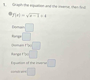 Graph the equation and the inverse, then find:
f(x)=sqrt(x-1)+4
Domain □ 
Range □ 
Domain f^1(x)□
Range f^(-1)(x)□
Equation of the inverse □ 
constraint □