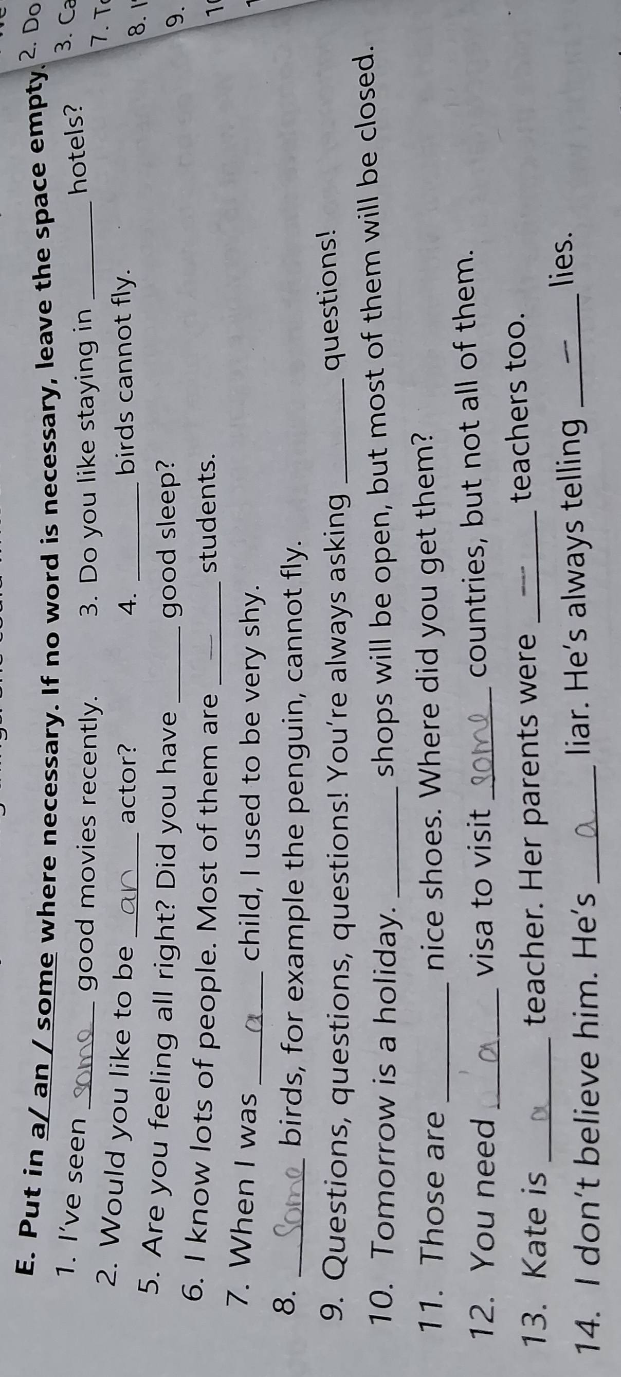 Put in a/ an / some where necessary. If no word is necessary, leave the space empty 2. Do 
1. I’ve seen hotels? 3. Ca 
_good movies recently. 3. Do you like staying in _7. T 
actor? 4. birds cannot fly. 
2. Would you like to be __9. 
8. 1 
5. Are you feeling all right? Did you have _good sleep? 
6. I know lots of people. Most of them are _students. 
1 
7. When I was _child, I used to be very shy. 
8. 
_birds, for example the penguin, cannot fly. 
9. Questions, questions, questions! You’re always asking_ 
questions! 
10. Tomorrow is a holiday._ 
shops will be open, but most of them will be closed. 
11. Those are nice shoes. Where did you get them? 
12. You need _visa to visit_ 
countries, but not all of them. 
13. Kate is _teacher. Her parents were _teachers too. 
14. I don't believe him. He's _liar. He's always telling_ 
lies.