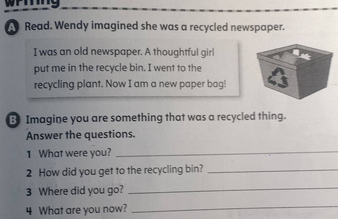 wring 
Read. Wendy imagined she was a recycled newspaper. 
I was an old newspaper. A thoughtful girl 
put me in the recycle bin. I went to the 
recycling plant. Now I am a new paper bag! 
B Imagine you are something that was a recycled thing. 
Answer the questions. 
1 What were you?_ 
2 How did you get to the recycling bin?_ 
3 Where did you go? 
_ 
4 What are you now? 
_