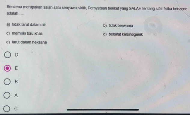 Benzena merupakan salah satu senyawa siklik, Pernyataan berikut yang SALAH tentang sifat fisika benzene
adalah ....
a) tidak larut dalam air b) tidak berwara
c) memiliki bau khas d) bersifat karsinogenik
e) larut dalam heksana
D
E
B
A
C