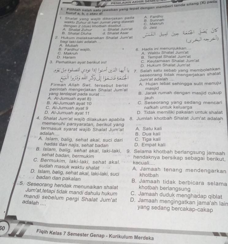 PENILAIAN AKHIR SEMESTE
1. Pilihlah salah satu jawaban yang tepat dengan memberi tanda silang (X) pada
huruf a, b. c atau d!
1. Shalat yang wajib dikerjakan pada A. Fardhu
waktu Zuhur di hari Jumat yang diawali B. Sunnah
dengan 2 (dua) khotbah disebut. C. Makruh
A. Shalat Zuhur c. Shalat Jurn'at D. Jaiz
B. Shalat Dluha d. Shalat Asar
2. Hukum melaksanakan Shalat Jum'at
bagi laki-laki adalah....
A. Mubah
B. Fardhu/ wajib. 6. Hadis ini menunjukkan....
C. Makruh A. Waktu Shalat Jum'at
D. Haram B. Tempat Shalat Jum'at
3. Perhatikan ayat berikut ini! C. Keutamaan Shalat Jum’at
D. Hukum Shalat Jum'at
7. Salah satu sebab yang membolehkan
seseorang tidak mengerjakan shalat
Jum'at adalah
Firman Allah Swt. tersebut berisi A. Hujan lebat sehingga sulit menuju
perintah mengerjakan Shalat Jum'at masjid
yang terdapat pada surat .... B. Jarak rumah dengan masjid cukup
A. Al-Jumuah ayat 8) jauh
B. Al-Jumuah ayat 10 C. Seseorang yang sedang mencari
C. Al-Jumuah ayat 9 nafkah untuk keluarga
D. Al-Jumuah ayat 11 D. Tidak memiliki pakaian untuk shalat
4. Shalat Jum'at wajib dilakukan apabila 8. Jumlah khotbah Shalat Jum'at adalah
memenuhi parsyaratan, berikut yang
termasuk syarat wajib Shalat Jum'at A. Satu kali
adalah.... B. Dua kali
A. Islam, balig, sehat akal, suci dari C. Tiga kali
hadas dan najis, sehat badan D. Empat kali
B. Islam, balig, sehat akal, laki-laki, 9. Selama khotbah berlangsung jamaah
sehat badan, bermukim hendaknya bersikap sebagai berikut,
C. Bermukim, laki-laki, sehat akal. kecuali....
sudah masuk waktu shalat A. Jamaah tenang mendengarkan
D. Islam, balig, sehat akal, laki-laki, suci khotbah
badan dan pakalan B. Jamaah tidak berbicara selama
5. Seseorang hendak menunaikan shalat khotbah berlangsung
Jum'at,tetapi tidak mandi dahulu hukum C. Jamaah duduk menghadap qiblat
mandi sebelum pergi Shalat Jum'at D. Jamaah mengingatkan jama'ah lair
adalah ....
yang sedang bercakap-cakap
60 Fiqih Kelas 7 Semester Genap - Kurikulum Merdeka