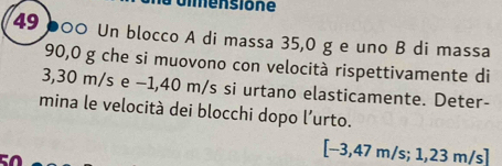 ummensione
49 b00 Un blocco A di massa 35,0 g e uno B di massa
90,0 g che si muovono con velocità rispettivamente di
3,30 m/s e −1,40 m/s si urtano elasticamente. Deter- 
mina le velocità dei blocchi dopo l'urto.
[-3,47m/s; 1,23m/s]