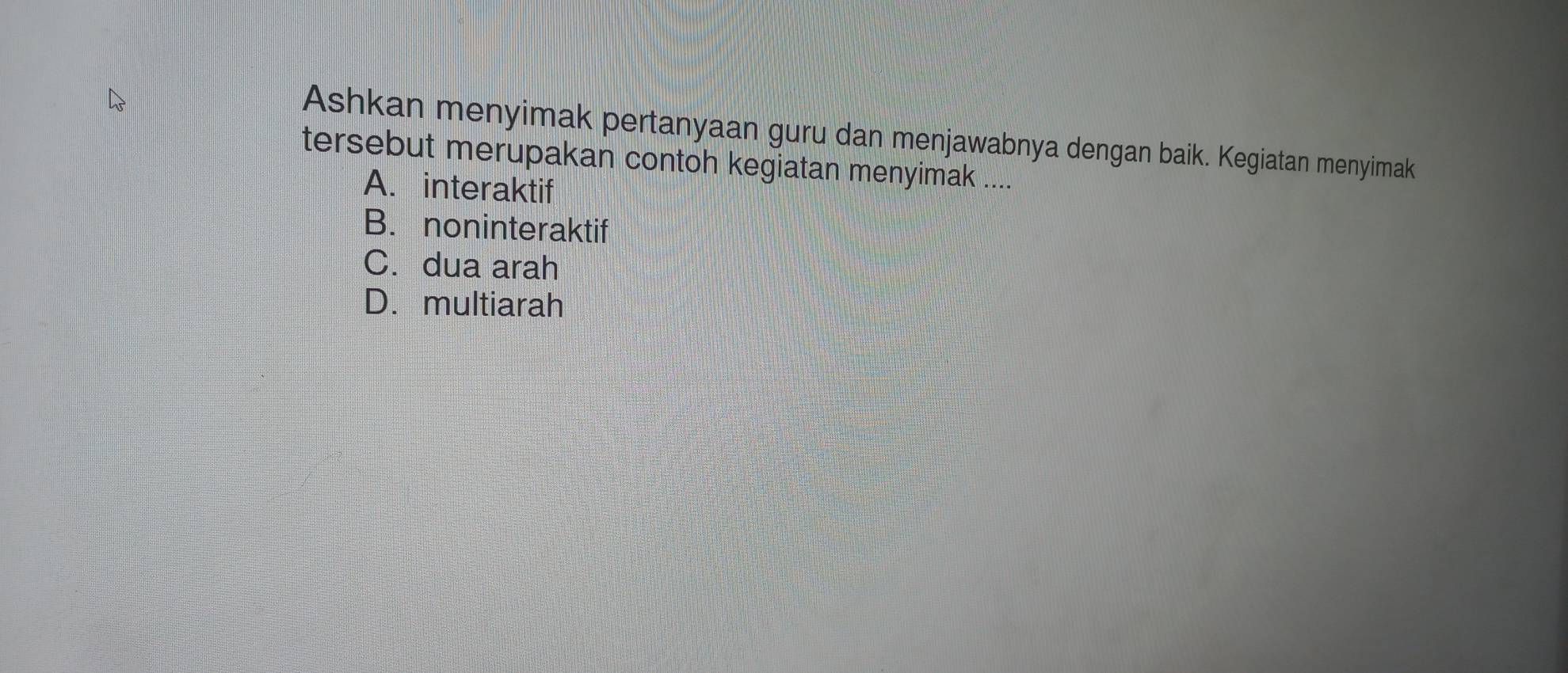 Ashkan menyimak pertanyaan guru dan menjawabnya dengan baik. Kegiatan menyimak
tersebut merupakan contoh kegiatan menyimak ....
A. interaktif
B. noninteraktif
C. dua arah
D.multiarah