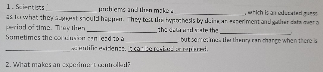 1 . Scientists _problems and then make a _, which is an educated guess 
as to what they suggest should happen. They test the hypothesis by doing an experiment and gather data over a 
period of time. They then _the data and state the 
_.. 
Sometimes the conclusion can lead to a _, but sometimes the theory can change when there is 
_scientific evidence. It can be revised or replaced. 
2. What makes an experiment controlled?